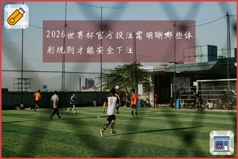 2026世界杯官方投注需明晰哪些体彩规则才能安全下注