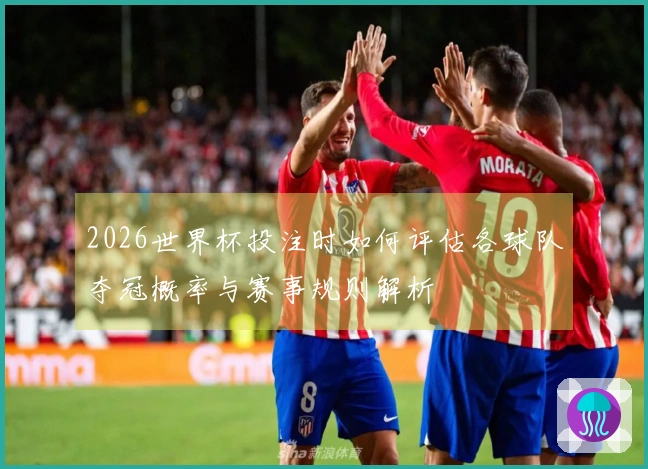 2026世界杯投注时如何评估各球队夺冠概率与赛事规则解析