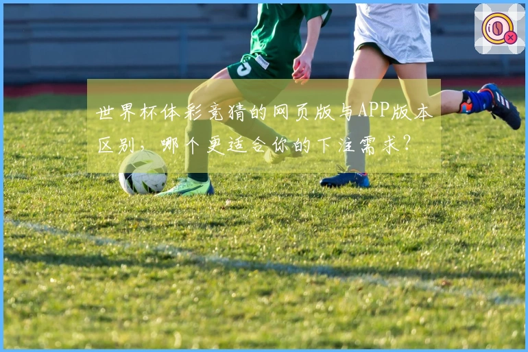 世界杯体彩竞猜的网页版与APP版本区别，哪个更适合你的下注需求？